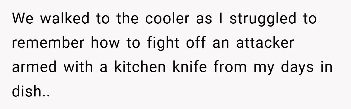 We walked to the cooler as I struggled to remember how to fight off an attacker armed with a kitchen knife from my days in dish..