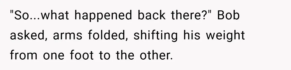 "So...what happened back there?" Bob asked, arms folded, shifting his weight from one foot to the other.