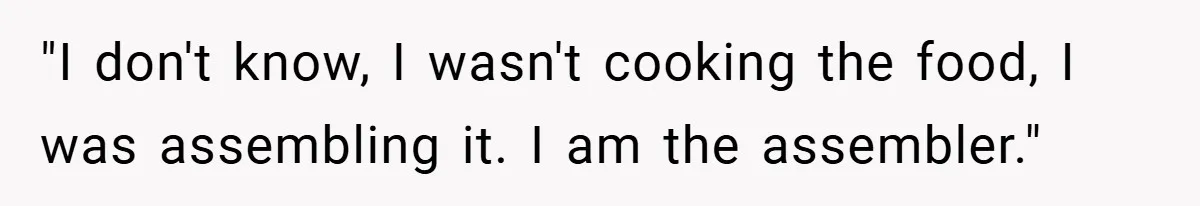 "I don't know, I wasn't cooking the food, I was assembling it. I am the assembler."