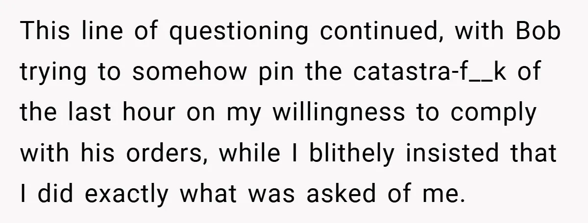 This line of questioning continued, with Bob trying to somehow pin the catastra-f__k of the last hour on my willingness to comply with his orders, while I blithely insisted that...