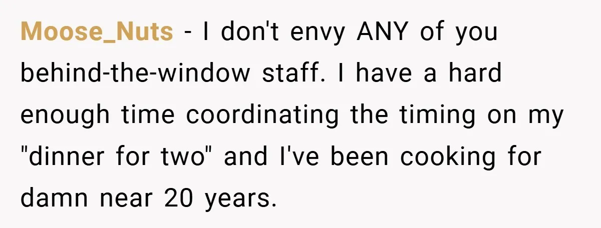 Moose_Nuts − I don't envy ANY of you behind-the-window staff. I have a hard enough time coordinating the timing on my "dinner for two" and I've been cooking for damn...