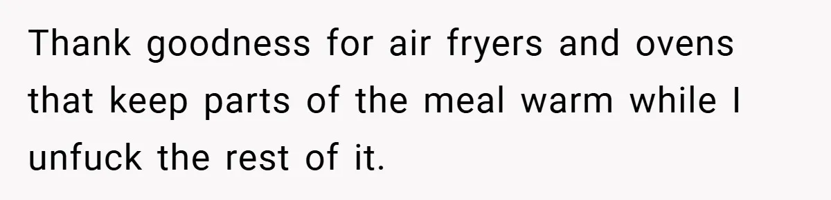 Thank goodness for air fryers and ovens that keep parts of the meal warm while I unfuck the rest of it.