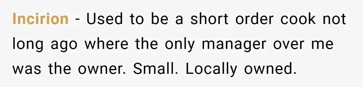 Incirion − Used to be a short order cook not long ago where the only manager over me was the owner. Small. Locally owned.