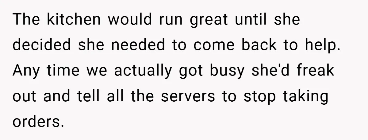 The kitchen would run great until she decided she needed to come back to help. Any time we actually got busy she'd freak out and tell all the servers to...