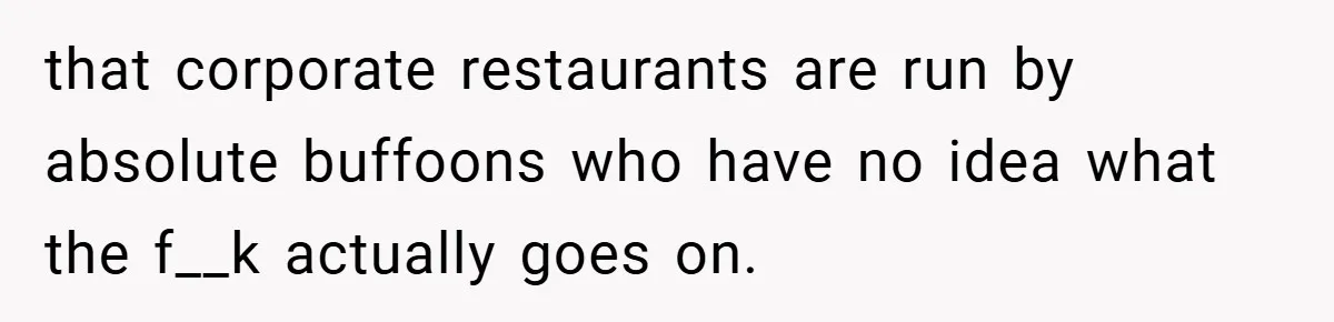that corporate restaurants are run by absolute buffoons who have no idea what the f__k actually goes on.