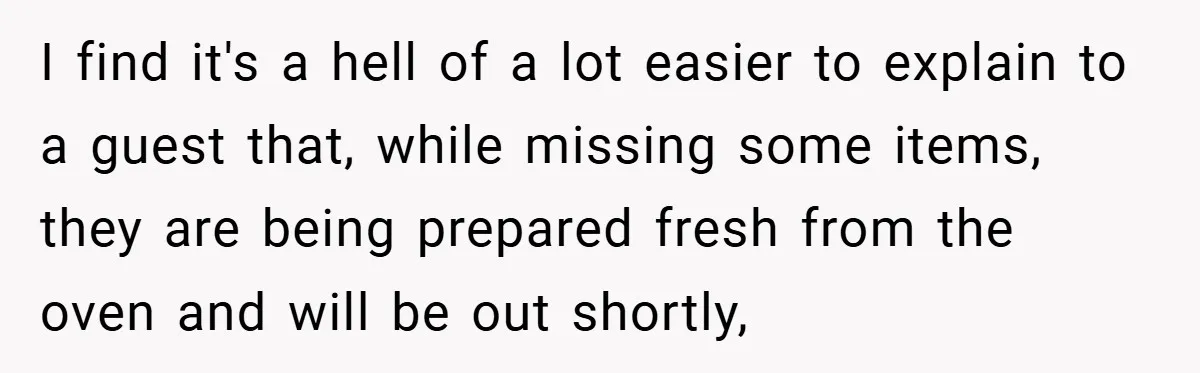 I find it's a hell of a lot easier to explain to a guest that, while missing some items, they are being prepared fresh from the oven and will be...