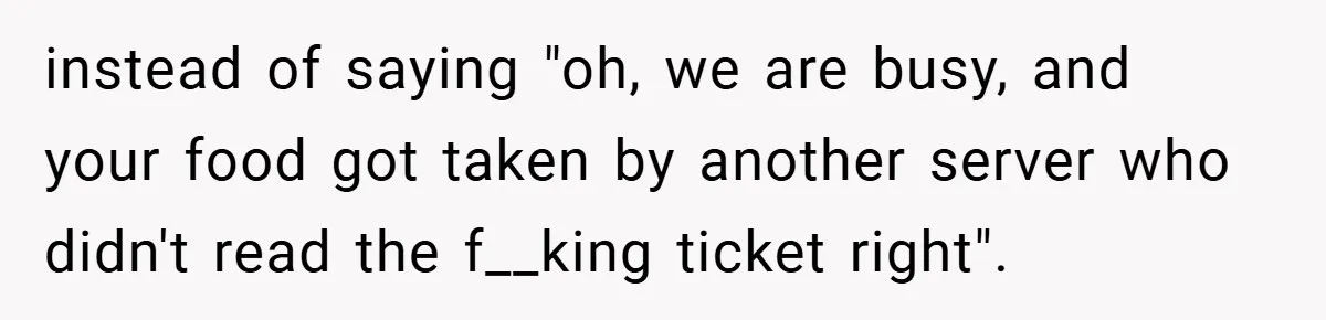 instead of saying "oh, we are busy, and your food got taken by another server who didn't read the f__king ticket right".