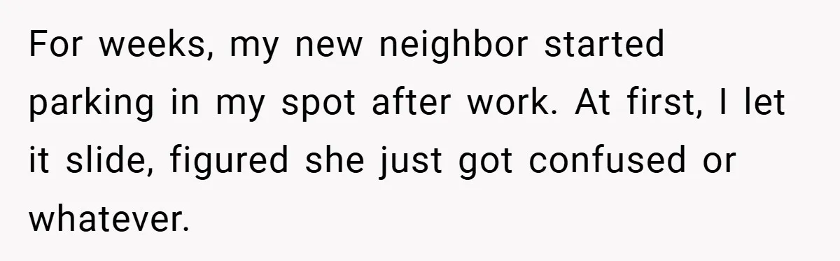 For weeks, my new neighbor started parking in my spot after work. At first, I let it slide, figured she just got confused or whatever.