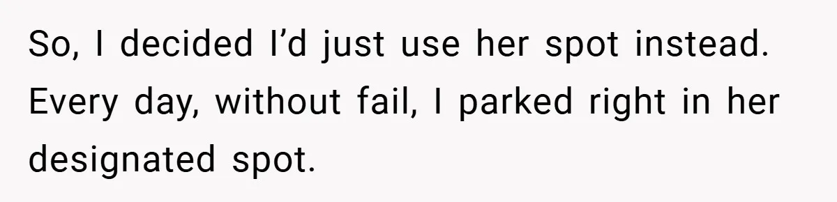 So, I decided I’d just use her spot instead. Every day, without fail, I parked right in her designated spot.