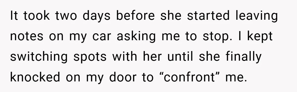 It took two days before she started leaving notes on my car asking me to stop. I kept switching spots with her until she finally knocked on my door to...