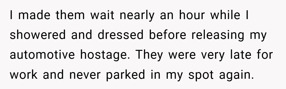 I made them wait nearly an hour while I showered and dressed before releasing my automotive hostage. They were very late for work and never parked in my spot again.