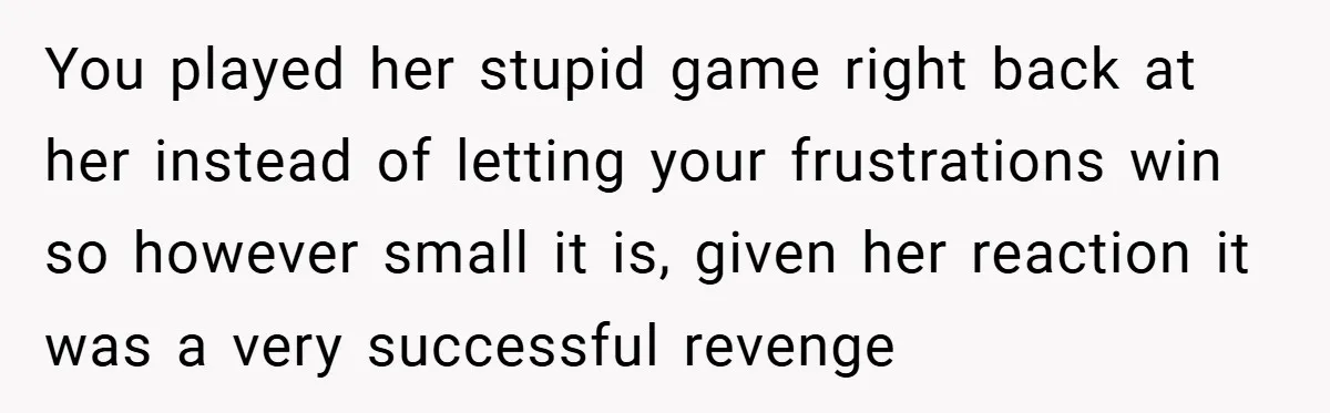 You played her stupid game right back at her instead of letting your frustrations win so however small it is, given her reaction it was a very successful revenge