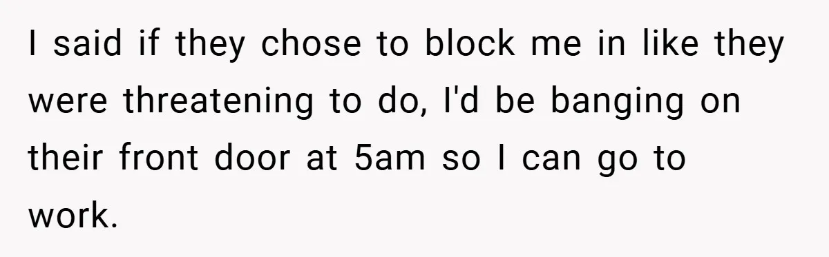 I said if they chose to block me in like they were threatening to do, I'd be banging on their front door at 5am so I can go to work.