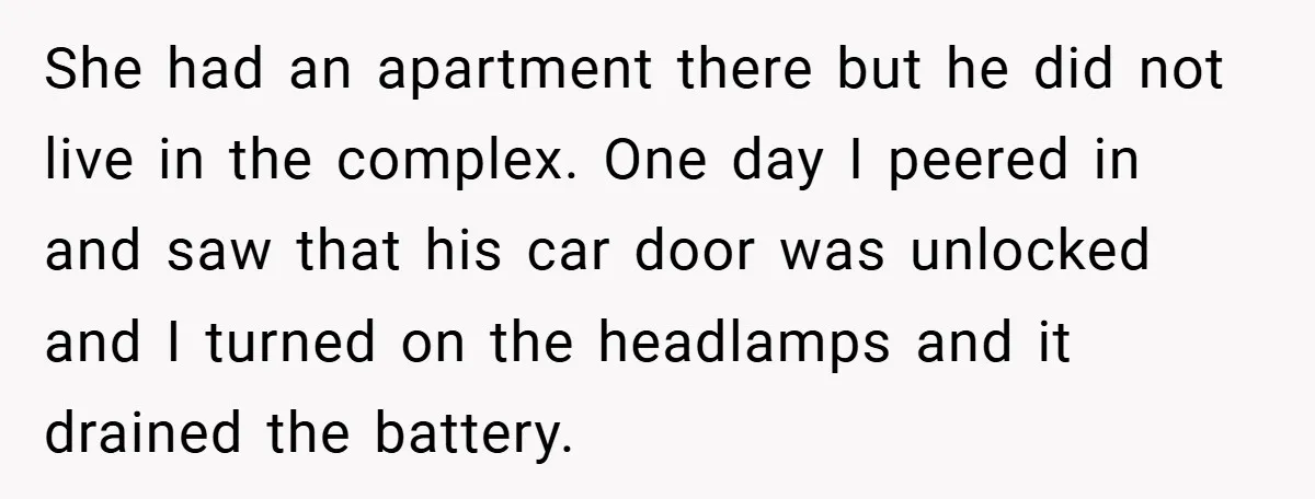 She had an apartment there but he did not live in the complex. One day I peered in and saw that his car door was unlocked and I turned on...