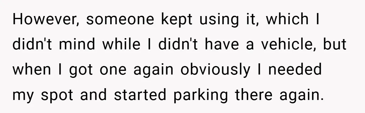 However, someone kept using it, which I didn't mind while I didn't have a vehicle, but when I got one again obviously I needed my spot and started parking there...