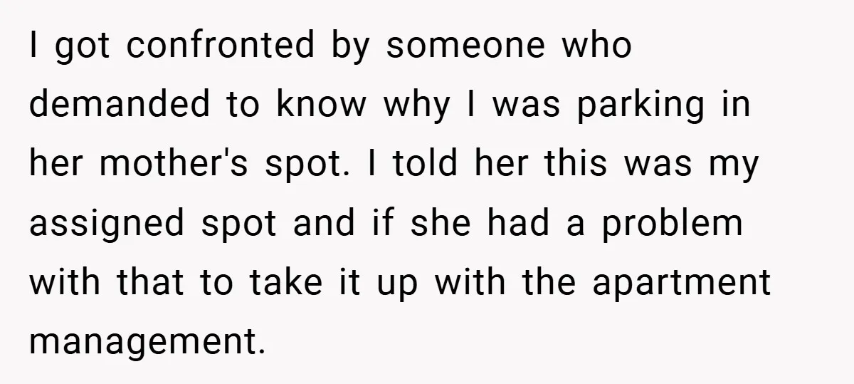 I got confronted by someone who demanded to know why I was parking in her mother's spot. I told her this was my assigned spot and if she had a...