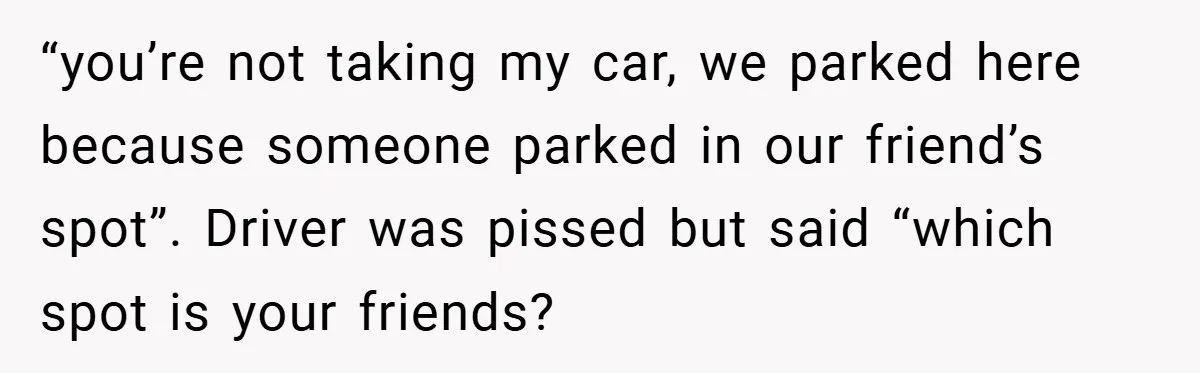 “you’re not taking my car, we parked here because someone parked in our friend’s spot”. Driver was pissed but said “which spot is your friends?