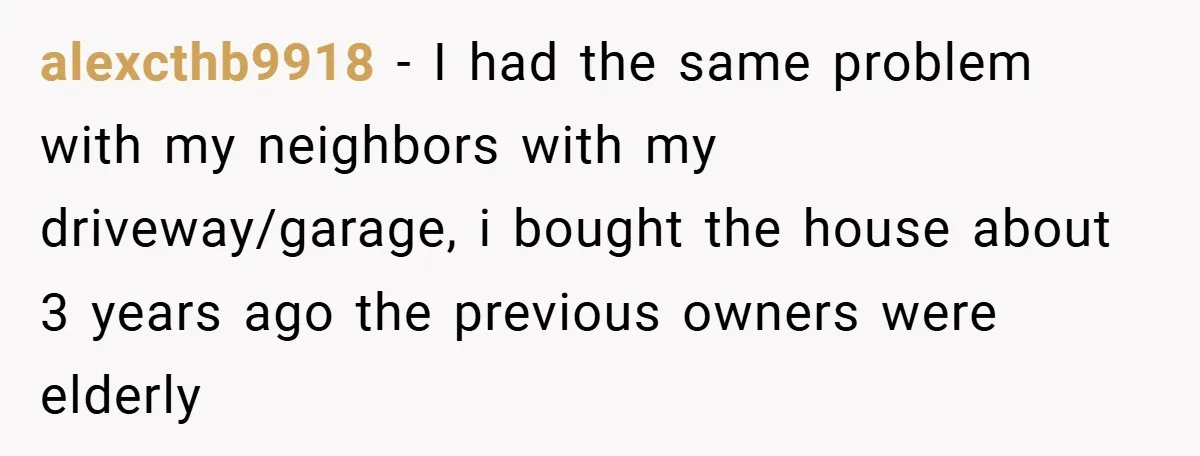 alexcthb9918 − I had the same problem with my neighbors with my driveway/garage, i bought the house about 3 years ago the previous owners were elderly