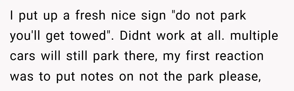 I put up a fresh nice sign "do not park you'll get towed". Didnt work at all. multiple cars will still park there, my first reaction was to put notes...
