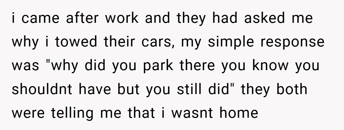 i came after work and they had asked me why i towed their cars, my simple response was "why did you park there you know you shouldnt have but you...
