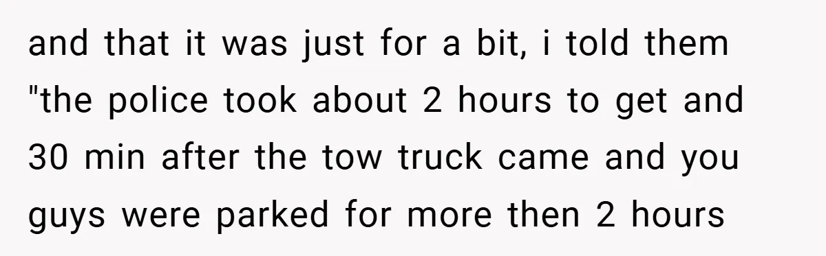 and that it was just for a bit, i told them "the police took about 2 hours to get and 30 min after the tow truck came and you guys...
