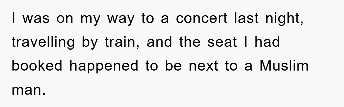 I was on my way to a concert last night, travelling by train, and the seat I had booked happened to be next to a Muslim man.