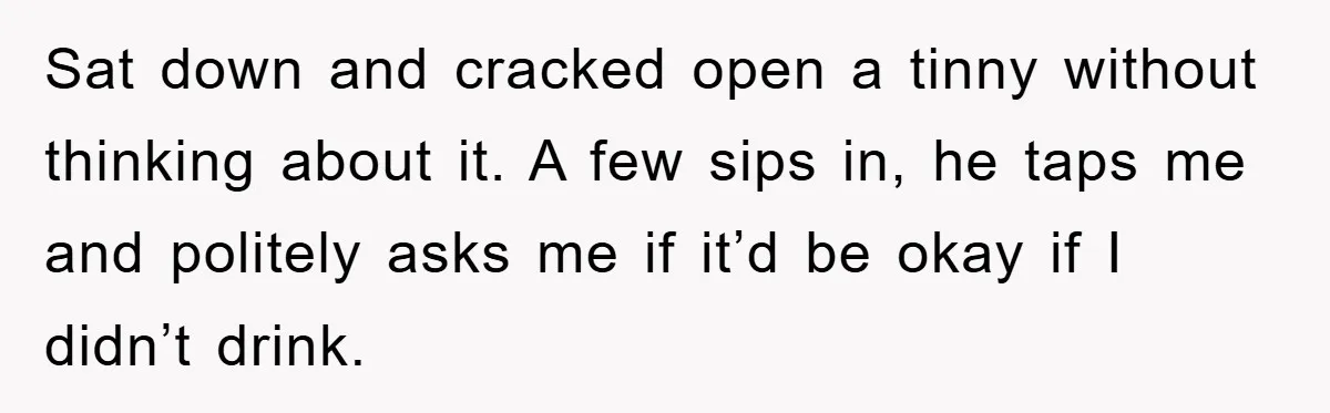 Sat down and cracked open a tinny without thinking about it. A few sips in, he taps me and politely asks me if it’d be okay if I didn’t drink.