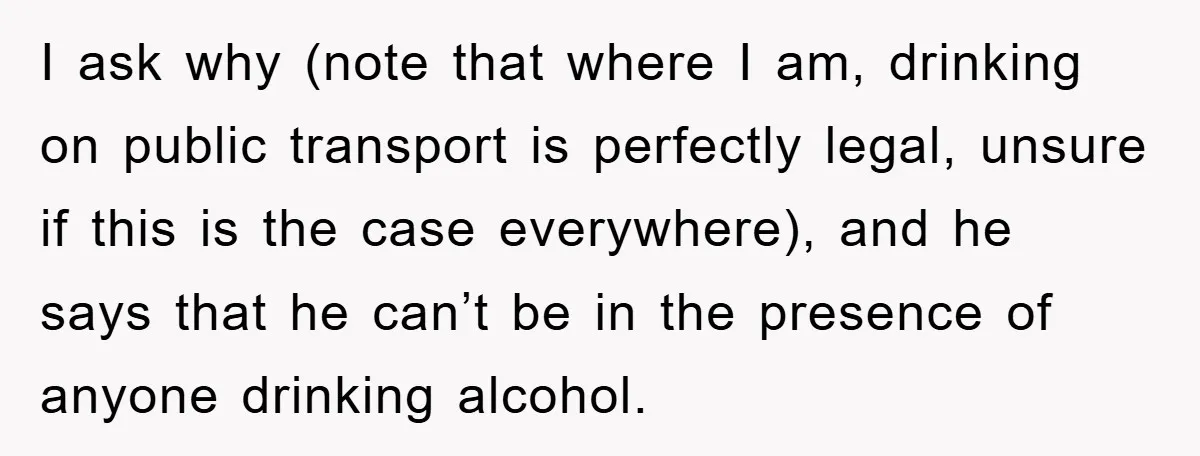 I ask why (note that where I am, drinking on public transport is perfectly legal, unsure if this is the case everywhere), and he says that he can’t be in...