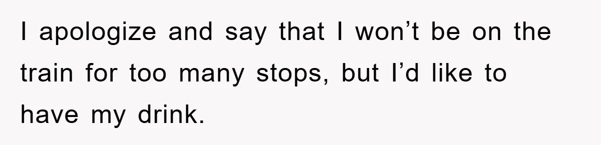 I apologize and say that I won’t be on the train for too many stops, but I’d like to have my drink.