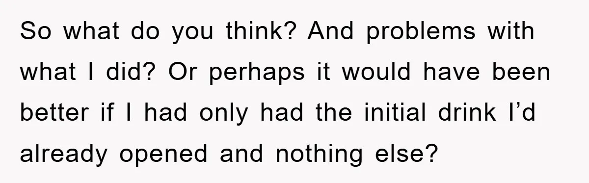 So what do you think? And problems with what I did? Or perhaps it would have been better if I had only had the initial drink I’d already opened and...