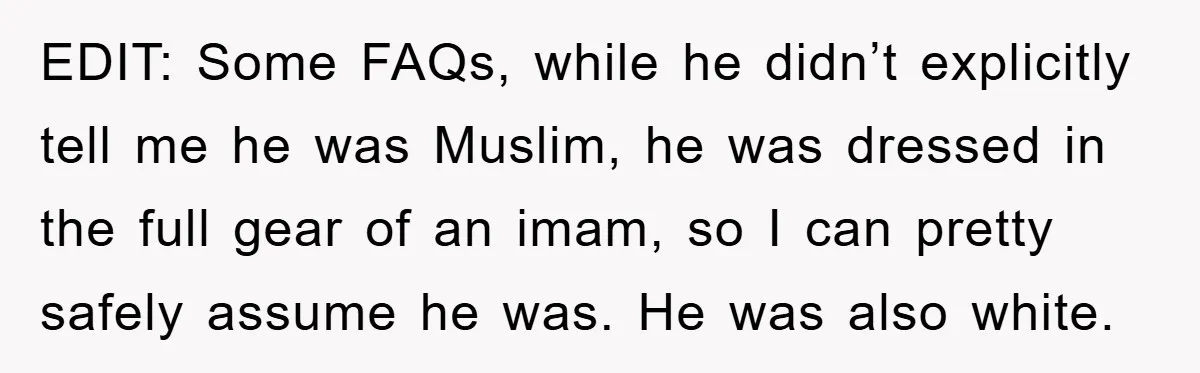 EDIT: Some FAQs, while he didn’t explicitly tell me he was Muslim, he was dressed in the full gear of an imam, so I can pretty safely assume he was....