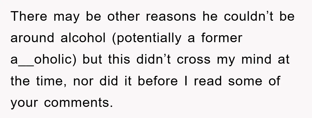 There may be other reasons he couldn’t be around alcohol (potentially a former a__oholic) but this didn’t cross my mind at the time, nor did it before I read some...