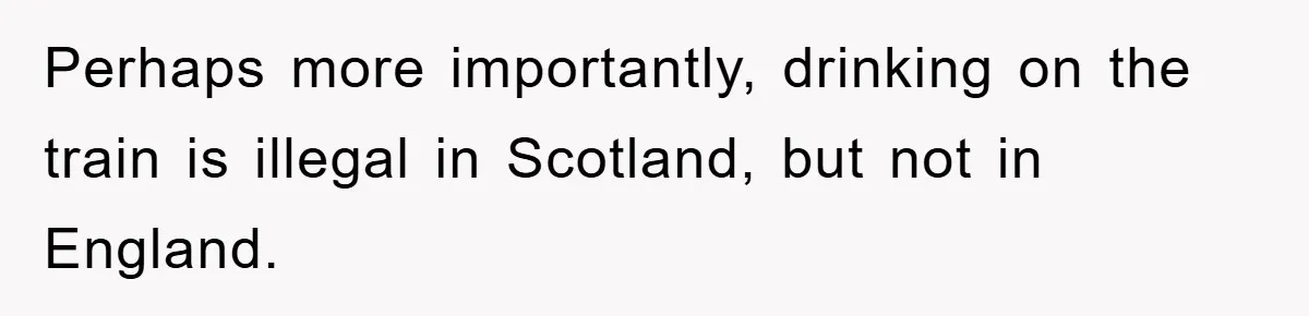 Perhaps more importantly, drinking on the train is illegal in Scotland, but not in England.