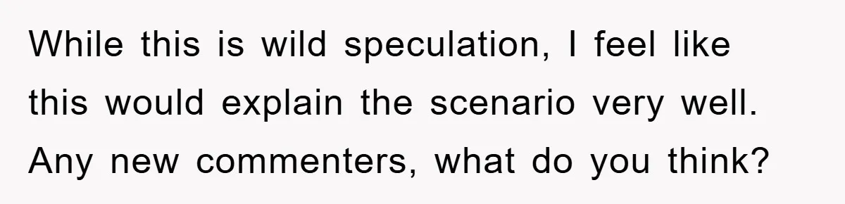 While this is wild speculation, I feel like this would explain the scenario very well. Any new commenters, what do you think?