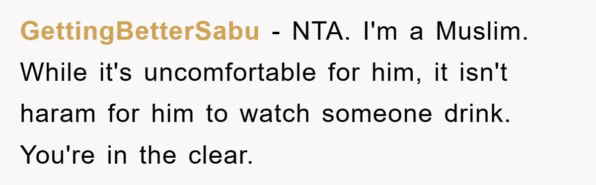 GettingBetterSabu − NTA. I'm a Muslim. While it's uncomfortable for him, it isn't haram for him to watch someone drink. You're in the clear.