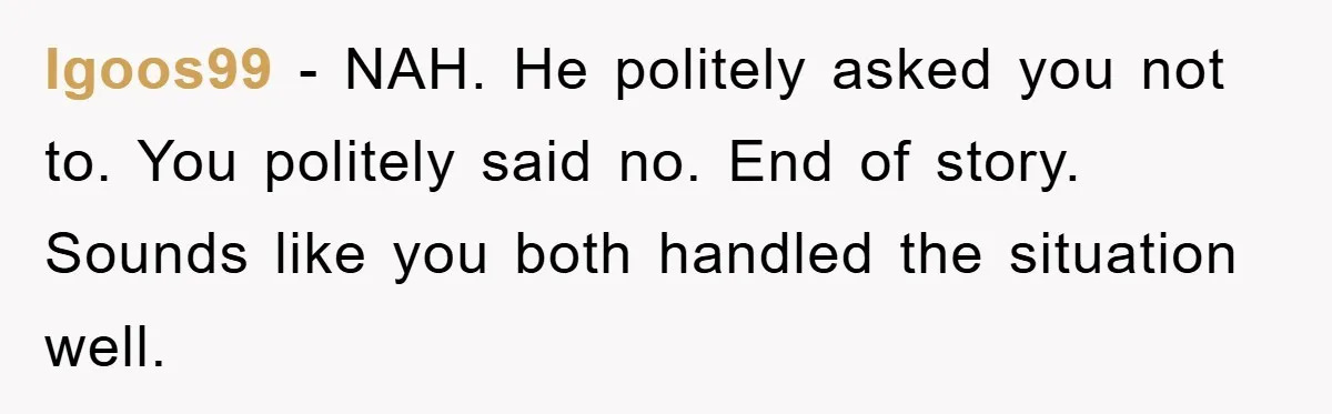 Igoos99 − NAH. He politely asked you not to. You politely said no. End of story. Sounds like you both handled the situation well.