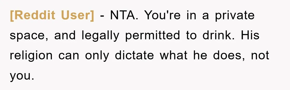 [Reddit User] − NTA. You're in a private space, and legally permitted to drink. His religion can only dictate what he does, not you.