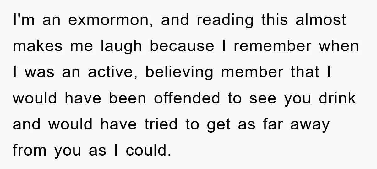 I'm an exmormon, and reading this almost makes me laugh because I remember when I was an active, believing member that I would have been offended to see you drink...