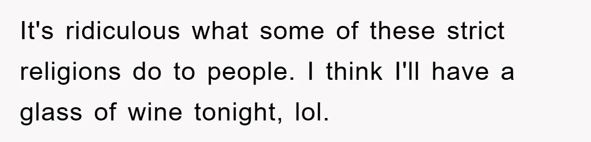 It's ridiculous what some of these strict religions do to people. I think I'll have a glass of wine tonight, lol. ​