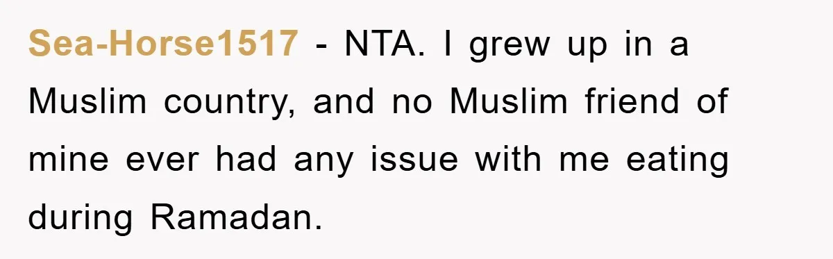 Sea-Horse1517 − NTA. I grew up in a Muslim country, and no Muslim friend of mine ever had any issue with me eating during Ramadan.