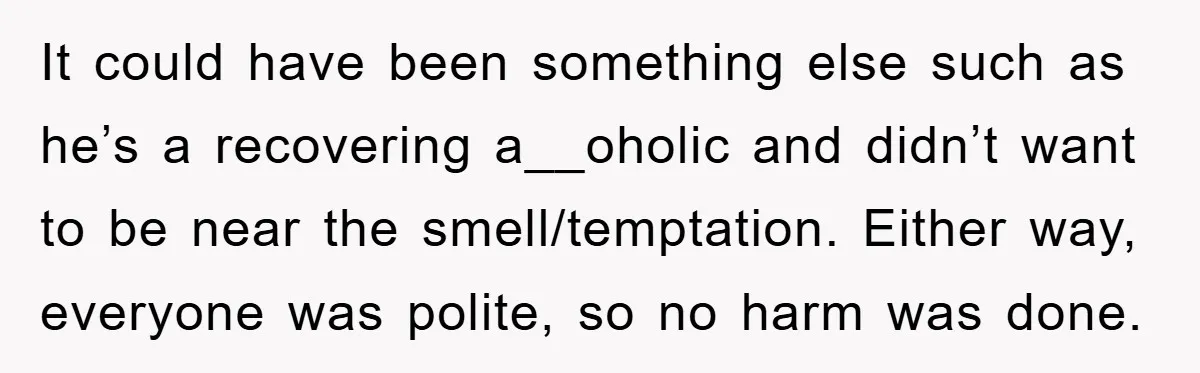It could have been something else such as he’s a recovering a__oholic and didn’t want to be near the smell/temptation. Either way, everyone was polite, so no harm was done.