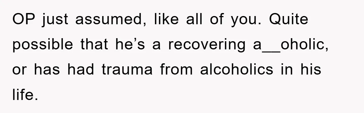 OP just assumed, like all of you. Quite possible that he’s a recovering a__oholic, or has had trauma from alcoholics in his life.