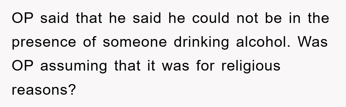 OP said that he said he could not be in the presence of someone drinking alcohol. Was OP assuming that it was for religious reasons?