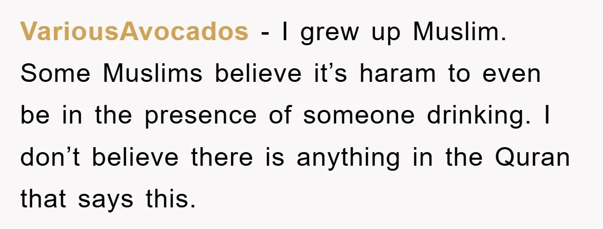VariousAvocados − I grew up Muslim. Some Muslims believe it’s haram to even be in the presence of someone drinking. I don’t believe there is anything in the Quran that...