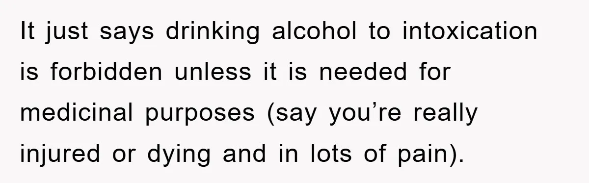 It just says drinking alcohol to intoxication is forbidden unless it is needed for medicinal purposes (say you’re really injured or dying and in lots of pain).