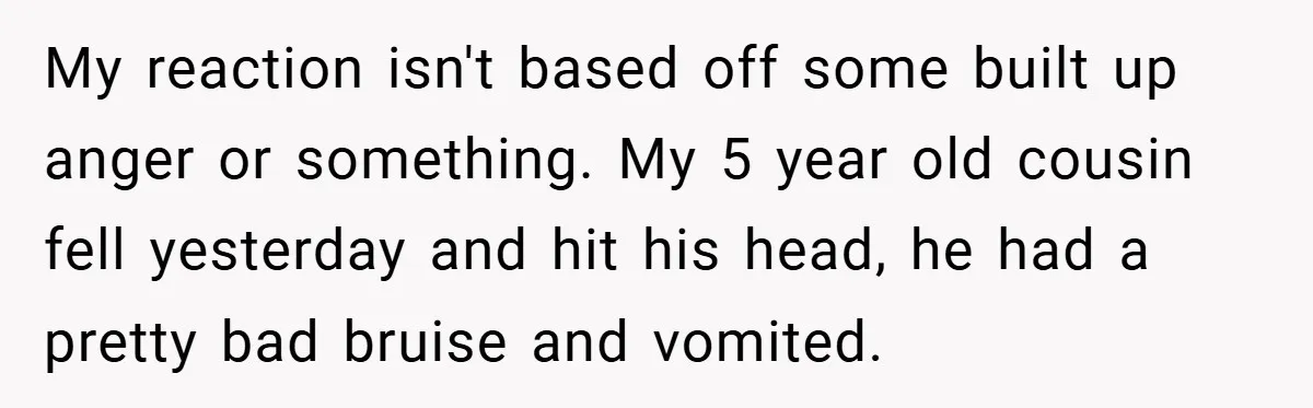 A Woman Yells at Her Mom After She Says She Might Miss Her Husband’s Memorial - Was She Wrong? My reaction isn't based off some built up anger or something. My 5 year old cousin fell yesterday and hit his head, he had a pretty bad bruise and vomited.