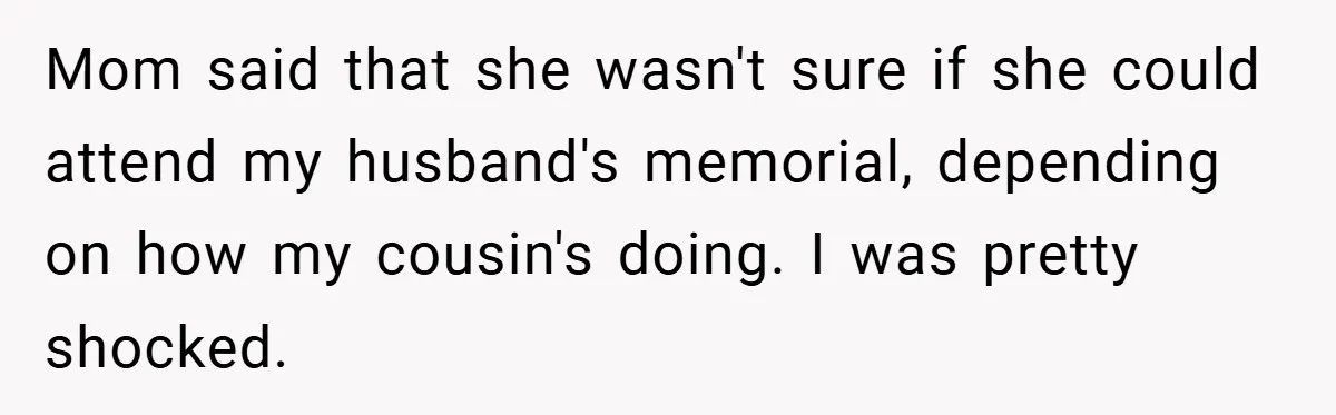 A Woman Yells at Her Mom After She Says She Might Miss Her Husband’s Memorial - Was She Wrong? Mom said that she wasn't sure if she could attend my husband's memorial, depending on how my cousin's doing. I was pretty shocked.