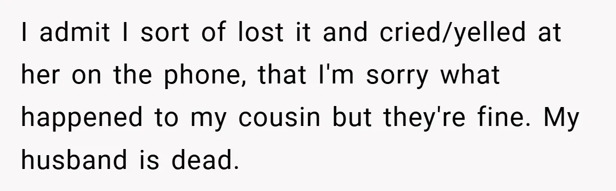A Woman Yells at Her Mom After She Says She Might Miss Her Husband’s Memorial - Was She Wrong? I admit I sort of lost it and cried/yelled at her on the phone, that I'm sorry what happened to my cousin but they're fine. My husband is dead.