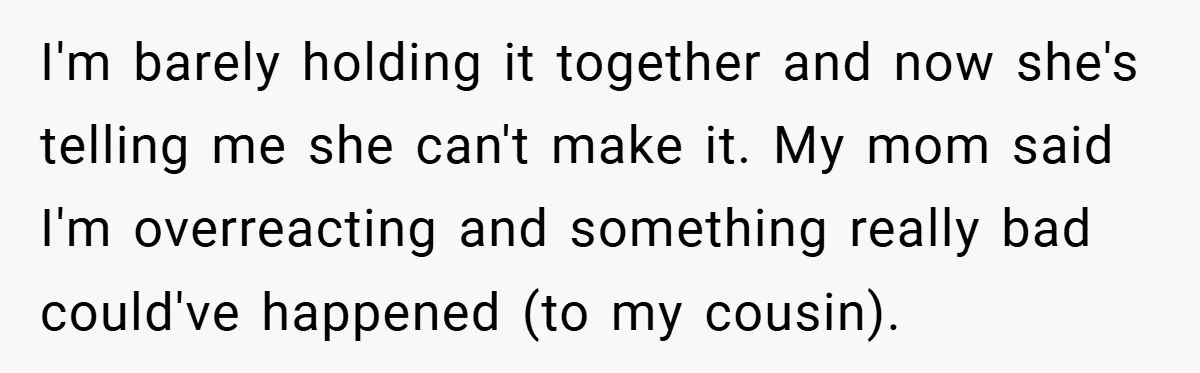 A Woman Yells at Her Mom After She Says She Might Miss Her Husband’s Memorial - Was She Wrong? I'm barely holding it together and now she's telling me she can't make it. My mom said I'm overreacting and something really bad could've happened (to my cousin).