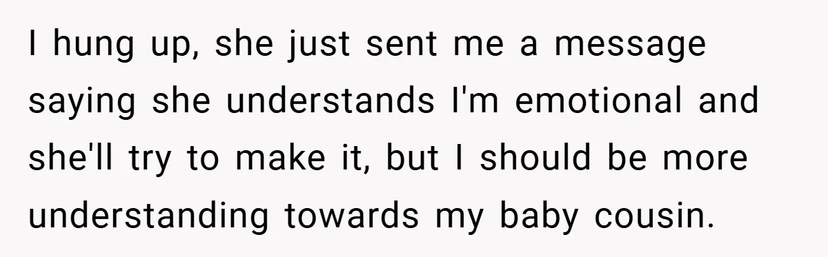 A Woman Yells at Her Mom After She Says She Might Miss Her Husband’s Memorial - Was She Wrong? I hung up, she just sent me a message saying she understands I'm emotional and she'll try to make it, but I should be more understanding towards my baby cousin.